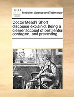 Doctor Mead's Short Discourse Explain'd. Being A Clearer Account Of Pestilential Contagion, And Preventing.