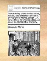 The Anatomy Of The Human Bones, Nerves, And Lacteal Sac And Duct. By Alexander Monro, Senior, ... A New Edition. To Which Is Added
