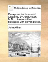 Essays On Fractures And Luxations. By John Aitken, M.d. ... A New Edition. Illustrated With Eleven Plates.