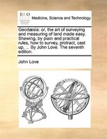 Geodaesia: Or, The Art Of Surveying And Measuring Of Land Made Easy. Shewing, By Plain And Practical Rules, Ho