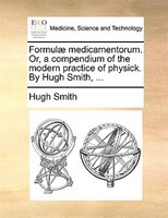 Formulae Medicamentorum. Or, A Compendium Of The Modern Practice Of Physick. By Hugh Smith, ...