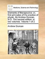Elements Of Therapeutics: Or, First Principles Of The Practice Of Physic. By Andrew Duncan, M.d. The Second Edition, In Two V