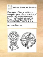 Elements Of Therapeutics: Or, First Principles Of The Practice Of Physic. By Andrew Duncan, M.d. The Second Edition, In Two V