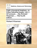 Eight Chirurgical Treatises, On These Following Heads: (viz.) I. Of Tumours. ... By Richard Wiseman, ... The Fourth Edition.