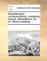 Miscellaneous Correspondence: Containing Essays, Dissertations, &c. On Various Subjects, ...