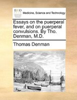 Essays On The Puerperal Fever, And On Puerperal Convulsions. By Tho. Denman, M.d.
