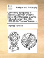 Concerning Doing Good To Posterity. A Sermon Preach'd Before Their Majesties At White-hall, On February The 16th, 1689-90. By Thom