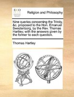 Nine Queries Concerning The Trinity, &c. Proposed To The Hon. Emanuel Swedenborg, By The Rev. Thomas Hartley; With The Answers Giv