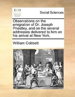 Observations On The Emigration Of Dr. Joseph Priestley, And On The Several Addresses Delivered To Him On His Arrival At New York.
