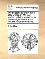 The Beggar's Opera In Three Acts: Written By Mr. Gay; Marked With The Variations In The Manager's Book At The Theatre Royal Drury