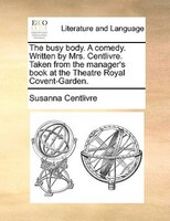The Busy Body. A Comedy. Written By Mrs. Centlivre. Taken From The Manager's Book At The Theatre Royal Covent-garden.
