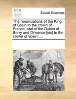 The Renunciations Of The King Of Spain To The Crown Of France, And Of The Dukes Of Berry And Orleance [sic] To The Crown Of Spain: