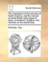 The Importance Of The Colonies Of North America, And The Interest Of Great Britain With Regard To Them, Considered. Together With