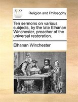 Ten Sermons On Various Subjects, By The Late Elhanan Winchester, Preacher Of The Universal Restoration.