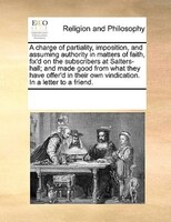 A Charge Of Partiality, Imposition, And Assuming Authority In Matters Of Faith, Fix'd On The Subscribers At Salters-hall; And Made