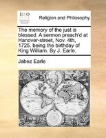 The Memory Of The Just Is Blessed. A Sermon Preach'd At Hanover-street, Nov. 4th, 1725. Being The Birthday Of King William. By J.