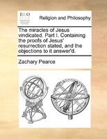 The Miracles Of Jesus Vindicated. Part I. Containing The Proofs Of Jesus' Resurrection Stated, And The Objections To It Answer'd.