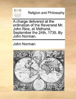 A Charge Delivered At The Ordination Of The Reverend Mr. John Rice, At Midhurst, September The 24th, 1735. By John Norman.