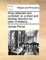 Arius Detected And Confuted: Or, A Short And Familiar Direction For Plain Christians, ...