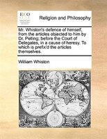 Mr. Whiston's Defence Of Himself, From The Articles Objected To Him By Dr. Pelling; Before The Court Of Delegates, In A Cause Of H