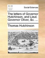 The Letters Of Governor Hutchinson, And Lieut. Governor Oliver, &c. ...