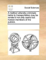 A Method Whereby Criminals Liable To Transportation May Be Render'd Not Only Useful But Honest Members Of The Publick.