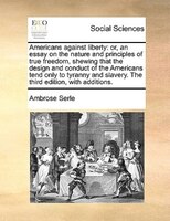 Americans Against Liberty: Or, An Essay On The Nature And Principles Of True Freedom, Shewing That The Design And Conduct Of T