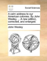 A Calm Address To Our American Colonies. By John Wesley, ... A New Edition, Corrected, And Enlarged.