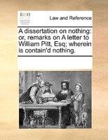 A Dissertation On Nothing: Or, Remarks On A Letter To William Pitt, Esq; Wherein Is Contain'd Nothing.
