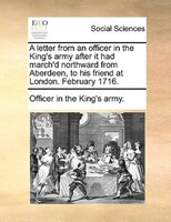 A Letter From An Officer In The King's Army After It Had March'd Northward From Aberdeen, To His Friend At London. February 1716.