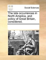 The Late Occurrences In North America, And Policy Of Great Britain, Considered.