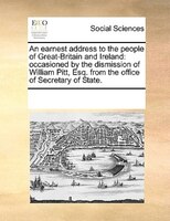 An Earnest Address To The People Of Great-britain And Ireland: Occasioned By The Dismission Of William Pitt, Esq. From The Office
