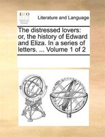 The Distressed Lovers: Or, The History Of Edward And Eliza. In A Series Of Letters. ... Volume 1 Of 2