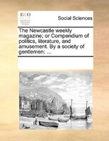 The Newcastle Weekly Magazine; Or Compendium Of Politics, Literature, And Amusement. By A Society Of Gentlemen: ...