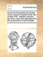 An Act To Incorporate The Society Of The Lying-in Hospital Of The City Of New-york. Together With The Bye-laws, Rules And Regulati