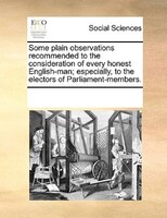 Some Plain Observations Recommended To The Consideration Of Every Honest English-man; Especially, To The Electors Of Parliament-me