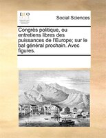 Congrès Politique, Ou Entretiens Libres Des Puissances De L'europe; Sur Le Bal Général Prochain. Avec Figures.
