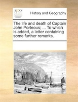 The Life And Death Of Captain John Porteous; ... To Which Is Added, A Letter Containing Some Further Remarks.