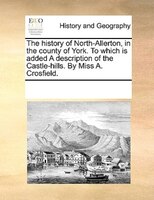 The History Of North-allerton, In The County Of York. To Which Is Added A Description Of The Castle-hills. By Miss A. Crosfield.