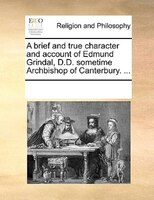 A Brief And True Character And Account Of Edmund Grindal, D.d. Sometime Archbishop Of Canterbury. ...