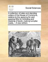 A Collection Of Rules And Standing Orders Of The House Of Commons, Relative To The Applying For And Passing Bills For Inclosing An