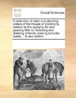 A Collection Of Rules And Standing Orders Of The House Of Commons, Relative To The Applying For And Passing Bills For Inclosing An