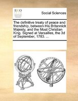 The Definitive Treaty Of Peace And Friendship, Between His Britannick Majesty, And The Most Christian King. Signed At Versailles,