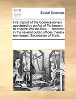 First Report Of The Commissioners Appointed By An Act Of Parliament To Enquire Into The Fees, ... Received In The Several Public O