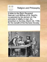A Letter To The Right Reverend Samuel, Lord Bishop Of St. David's; Occasioned By His Sermon On The Principle Of Vitality In Man, &