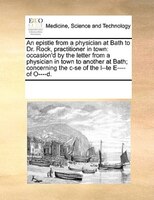 An Epistle From A Physician At Bath To Dr. Rock, Practitioner In Town: Occasion'd By The Letter From A Physician In Town To Anothe