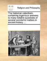 The Historical Catechism, Containing Ingenious Answers To Many Notable Questions Of Several Wonderful Matters In Ancient History.
