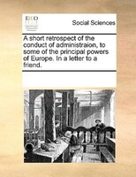 A Short Retrospect Of The Conduct Of Administraion, To Some Of The Principal Powers Of Europe. In A Letter To A Friend.