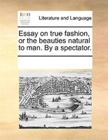 Essay On True Fashion, Or The Beauties Natural To Man. By A Spectator.
