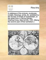 A Catalogue Of The Pictures, Sculptures, Models, Drawings, Prints, &c. Exhibited By The Society Of Artists Of Great-britain, At Th